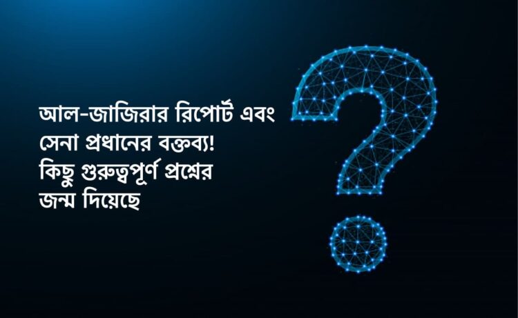 আল-জাজিরার রিপোর্ট এবং সেনা প্রধানের বক্তব্য! কিছু গুরুত্বপূর্ণ প্রশ্নের জন্ম দিয়েছে