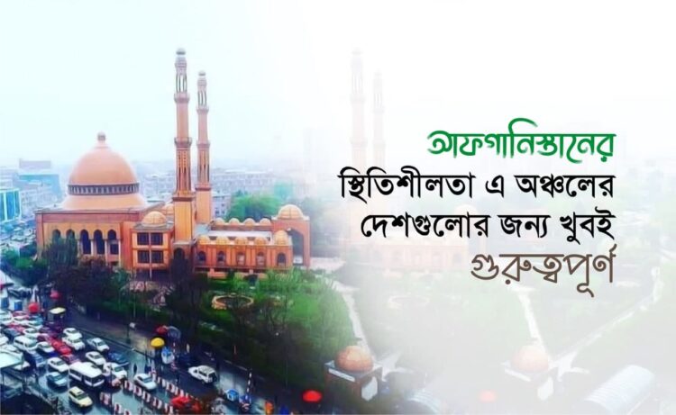 আফগানিস্তানের স্থিতিশীলতা এ অঞ্চলের দেশগুলোর জন্য খুবই গুরুত্বপূর্ণ