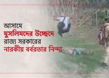 আসামে মুসলিমদের উচ্ছেদে রাজ্য সরকারের নারকীয় বর্বরতার নিন্দা…