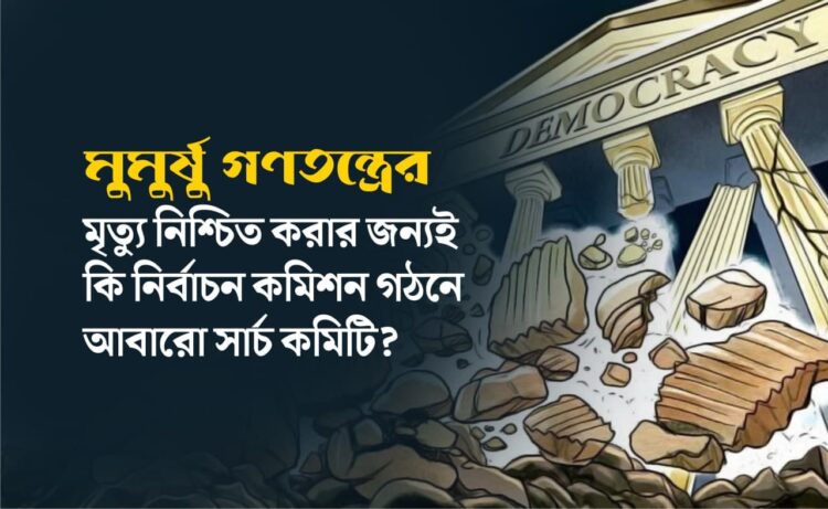 মুমুর্ষু গণতন্ত্রের মৃত্যু নিশ্চিত করার জন্যই কি নির্বাচন কমিশন গঠনে আবারো সার্চ কমিটি?