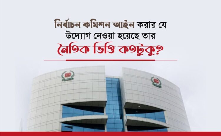 নির্বাচন কমিশন আইন করার যে উদ্যোগ নেওয়া হয়েছে তার নৈতিক ভিত্তি কতটুকু?