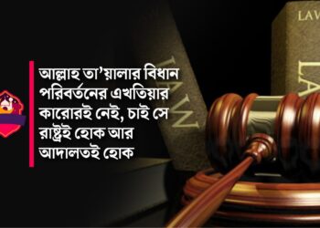 আল্লাহ তা’য়ালার বিধান পরিবর্তনের এখতিয়ার কারোরই নেই, চাই সে রাষ্ট্রই হোক আর আদালতই হোক