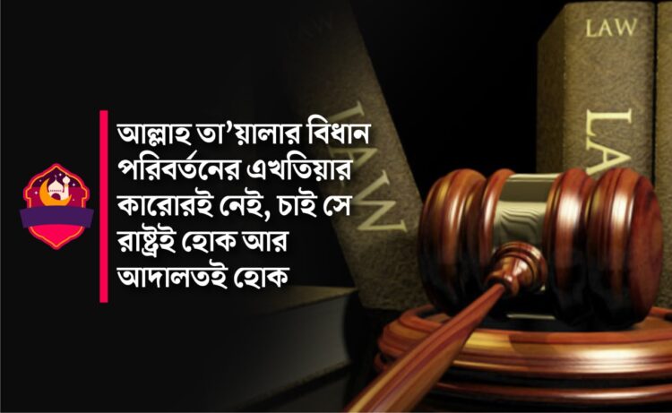 আল্লাহ তা’য়ালার বিধান পরিবর্তনের এখতিয়ার কারোরই নেই, চাই সে রাষ্ট্রই হোক আর আদালতই হোক