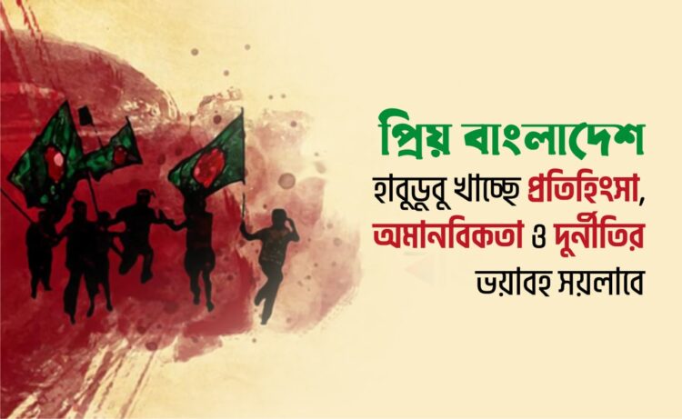 প্রিয় বাংলাদেশ হাবুডুবু খাচ্ছে প্রতিহিংসা, অমানবিকতা ও দুর্নীতির ভয়াবহ সয়লাবে