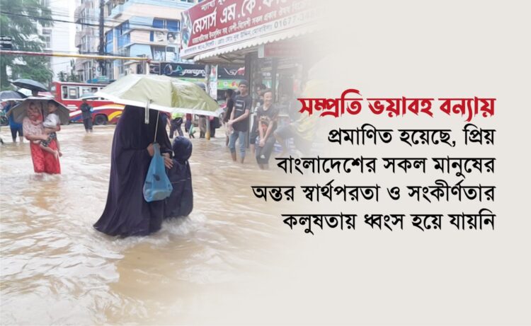 সম্প্রতি ভয়াবহ বন্যায় প্রমাণিত হয়েছে, প্রিয় বাংলাদেশের সকল মানুষের অন্তর স্বার্থপরতা ও সংকীর্ণতার কলুষতায় ধ্বংস হয়ে যায়নি