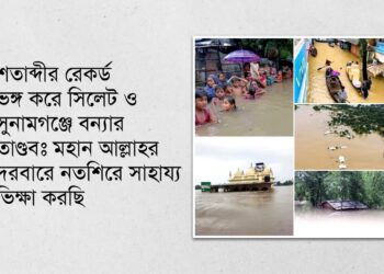 শতাব্দীর রেকর্ড ভঙ্গ করে সিলেট ও সুনামগঞ্জে বন্যার তাণ্ডবঃ মহান আল্লাহর দরবারে নতশিরে সাহায্য ভিক্ষা করছি