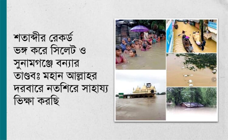 শতাব্দীর রেকর্ড ভঙ্গ করে সিলেট ও সুনামগঞ্জে বন্যার তাণ্ডবঃ মহান আল্লাহর দরবারে নতশিরে সাহায্য ভিক্ষা করছি