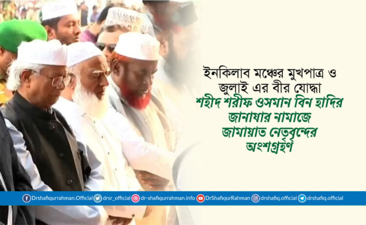 ইনকিলাব মঞ্চের মুখপাত্র ও জুলাই এর বীর যোদ্ধা শহীদ শরীফ ওসমান বিন হাদির জানাযার নামাজে জামায়াত নেতৃবৃন্দের অংশগ্রহণ