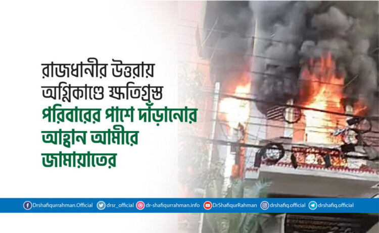 রাজধানীর উত্তরায় অগ্নিকাণ্ডে ক্ষতিগ্রস্ত পরিবারের পাশে দাঁড়ানোর আহ্বান আমীরে জামায়াতের